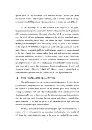 2
system based on the Wideband Code Division Multiple Access (WCDMA)
transmission protocol offer wideband services, such as wireless Internet services
(with peak rate of 384 Kbps) and video transmissions (with data rate up to 2Mbps).
As 3G technology and its first evolution 3.5G congested in few years,
telecommunication research community started working for the fourth generation
(4G) wireless communication. 4G solution is based on full IP convergence system to
meet the needs of high performance applications like wireless broadband access,
Multimedia Messaging Service, video chat, mobile TV, High Definition Television
(HDTV) content and Digital Video Broadcasting (DVB).The goal is to have data rates
in the range of 100-500 Mbps with premium quality and high security. In order to
realize this, it is necessary to tackle the hostile physical properties of wireless channel
in the form of rapid time variation, fading (large scale and small scale), multipath
propagation and channel interference. The interference created by user of different
cells using the same resource is called co-channel interference and interference
resulting from users of same cell is called adjacent cell interference. Counter measures
were employed to combat these impairments through spreading, space diversity and
frequency diversity. Therefore MIMO MC CDMA system is standardized by
international telecommunication unit (ITU(T)) for 4G and beyond 4G system.
1.2 NEED FOR MIMO MC CDMA SYSTEM
The performance of current wireless communication system degrades due to
excessive multi path propagation and Doppler spread. Due to delay spread bit arrives
the receiver at different times because of the different paths taken causing bit
overlap and interferes with each other resulting in ISI, which leads to distortion of
signals causing bit error at the receiver. As the data rate is increased the transmission
time for individual pulse decreases, become narrow and effect of channel delay
spread increases. ISI has been recognized as the major obstacle for high speed data
transmission over multipath wireless channel.
OFDM, a multi carrier modulation scheme splits high data rate streams into a
number of lower rate streams that are transmitted simultaneously over a number of
SC. Since the symbol duration increases in the lower rate parallel SCs, the relative
 
