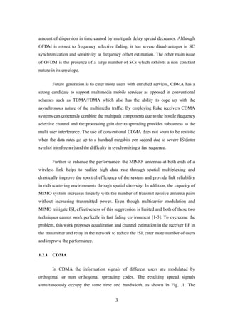 3
amount of dispersion in time caused by multipath delay spread decreases. Although
OFDM is robust to frequency selective fading, it has severe disadvantages in SC
synchronization and sensitivity to frequency offset estimation. The other main issue
of OFDM is the presence of a large number of SCs which exhibits a non constant
nature in its envelope.
Future generation is to cater more users with enriched services, CDMA has a
strong candidate to support multimedia mobile services as opposed in conventional
schemes such as TDMA/FDMA which also has the ability to cope up with the
asynchronous nature of the multimedia traffic. By employing Rake receivers CDMA
systems can coherently combine the multipath components due to the hostile frequency
selective channel and the processing gain due to spreading provides robustness to the
multi user interference. The use of conventional CDMA does not seem to be realistic
when the data rates go up to a hundred megabits per second due to severe ISI(inter
symbol interference) and the difficulty in synchronizing a fast sequence.
Further to enhance the performance, the MIMO antennas at both ends of a
wireless link helps to realize high data rate through spatial multiplexing and
drastically improve the spectral efficiency of the system and provide link reliability
in rich scattering environments through spatial diversity. In addition, the capacity of
MIMO system increases linearly with the number of transmit receive antenna pairs
without increasing transmitted power. Even though multicarrier modulation and
MIMO mitigate ISI, effectiveness of this suppression is limited and both of these two
techniques cannot work perfectly in fast fading environment [1-3]. To overcome the
problem, this work proposes equalization and channel estimation in the receiver BF in
the transmitter and relay in the network to reduce the ISI, cater more number of users
and improve the performance.
1.2.1 CDMA
In CDMA the information signals of different users are modulated by
orthogonal or non orthogonal spreading codes. The resulting spread signals
simultaneously occupy the same time and bandwidth, as shown in Fig.1.1. The
 
