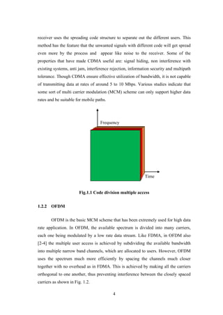 4
receiver uses the spreading code structure to separate out the different users. This
method has the feature that the unwanted signals with different code will get spread
even more by the process and appear like noise to the receiver. Some of the
properties that have made CDMA useful are: signal hiding, non interference with
existing systems, anti jam, interference rejection, information security and multipath
tolerance. Though CDMA ensure effective utilization of bandwidth, it is not capable
of transmitting data at rates of around 5 to 10 Mbps. Various studies indicate that
some sort of multi carrier modulation (MCM) scheme can only support higher data
rates and be suitable for mobile paths.
Fig.1.1 Code division multiple access
1.2.2 OFDM
OFDM is the basic MCM scheme that has been extremely used for high data
rate application. In OFDM, the available spectrum is divided into many carriers,
each one being modulated by a low rate data stream. Like FDMA, in OFDM also
[2-4] the multiple user access is achieved by subdividing the available bandwidth
into multiple narrow band channels, which are allocated to users. However, OFDM
uses the spectrum much more efficiently by spacing the channels much closer
together with no overhead as in FDMA. This is achieved by making all the carriers
orthogonal to one another, thus preventing interference between the closely spaced
carriers as shown in Fig. 1.2.
Time
Frequency
 