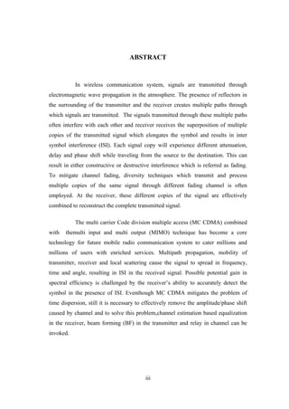 iii
ABSTRACT
In wireless communication system, signals are transmitted through
electromagnetic wave propagation in the atmosphere. The presence of reflectors in
the surrounding of the transmitter and the receiver creates multiple paths through
which signals are transmitted. The signals transmitted through these multiple paths
often interfere with each other and receiver receives the superposition of multiple
copies of the transmitted signal which elongates the symbol and results in inter
symbol interference (ISI). Each signal copy will experience different attenuation,
delay and phase shift while traveling from the source to the destination. This can
result in either constructive or destructive interference which is referred as fading.
To mitigate channel fading, diversity techniques which transmit and process
multiple copies of the same signal through different fading channel is often
employed. At the receiver, these different copies of the signal are effectively
combined to reconstruct the complete transmitted signal.
The multi carrier Code division multiple access (MC CDMA) combined
with themulti input and multi output (MIMO) technique has become a core
technology for future mobile radio communication system to cater millions and
millions of users with enriched services. Multipath propagation, mobility of
transmitter, receiver and local scattering cause the signal to spread in frequency,
time and angle, resulting in ISI in the received signal. Possible potential gain in
spectral efficiency is challenged by the receiver’s ability to accurately detect the
symbol in the presence of ISI. Eventhough MC CDMA mitigates the problem of
time dispersion, still it is necessary to effectively remove the amplitude/phase shift
caused by channel and to solve this problem,channel estimation based equalization
in the receiver, beam forming (BF) in the transmitter and relay in channel can be
invoked.
 