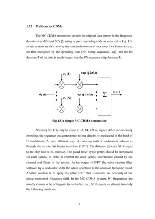7
1.2.3 Multicarrier CDMA
The MC CDMA transmitter spreads the original data stream in the frequency
domain over different SCs [6] using a given spreading code as depicted in Fig. 1.5.
In this system the SCs convey the same information at one time. The binary data dk
are first multiplied by the spreading code (PN binary sequences) ck(i) and the bit
duration T of the data is much longer than the PN sequence chip duration Tc.
Fig.1.5 A simple MC CDMA transmitter
Normally N=T/TC may be equal to 32, 64, 128 or higher. After the necessary
encoding, the sequence that corresponds to one data bit is modulated in the band of
N modulators. A very efficient way of realizing such a modulation scheme is
through the inverse fast fourier transform (IFFT). The distance between SC is equal
to the chip rate or its multiple. The guard time/ cyclic prefix should be introduced
for each symbol in order to combat the inter symbol interference caused by the
channel and filters in the system. At the output of IFFT the pulse shaping filter
followed by a modulator shifts the whole spectrum to the desirable frequency band.
Another solution is to apply the offset IFFT that eliminates the necessity of the
above mentioned frequency shift. In the MC CDMA system, SC frequencies are
usually chosen to be orthogonal to each other, i.e., SC frequencies attempt to satisfy
the following condition:
∑dk (t)
ck (1)
ck (N)
exp (j 2πf1t)
exp (j 2πfNt)
sk (t)
 