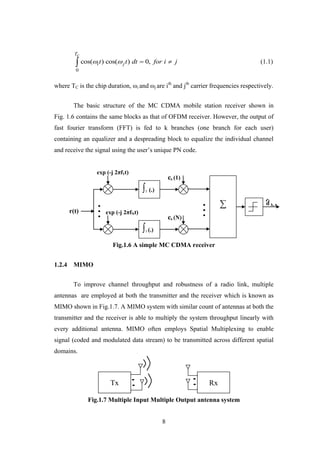 8
0
cos( ) cos( ) 0,
Tc
i jt t dt for i j    (1.1)
where TC is the chip duration, ωi and ωj are ith
and jth
carrier frequencies respectively.
The basic structure of the MC CDMA mobile station receiver shown in
Fig. 1.6 contains the same blocks as that of OFDM receiver. However, the output of
fast fourier transform (FFT) is fed to k branches (one branch for each user)
containing an equalizer and a despreading block to equalize the individual channel
and receive the signal using the user‟s unique PN code.
Fig.1.6 A simple MC CDMA receiver
1.2.4 MIMO
To improve channel throughput and robustness of a radio link, multiple
antennas are employed at both the transmitter and the receiver which is known as
MIMO shown in Fig.1.7. A MIMO system with similar count of antennas at both the
transmitter and the receiver is able to multiply the system throughput linearly with
every additional antenna. MIMO often employs Spatial Multiplexing to enable
signal (coded and modulated data stream) to be transmitted across different spatial
domains.
Fig.1.7 Multiple Input Multiple Output antenna system
Tx Rx
∫T (.)
∑
∫T (.)
exp (-j 2πf1t)
exp (-j 2πfNt)
ck (1)
ck (N)
r(t)
d k, n
 