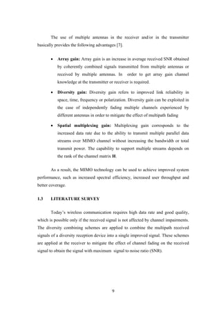 9
The use of multiple antennas in the receiver and/or in the transmitter
basically provides the following advantages [7].
 Array gain: Array gain is an increase in average received SNR obtained
by coherently combined signals transmitted from multiple antennas or
received by multiple antennas. In order to get array gain channel
knowledge at the transmitter or receiver is required.
 Diversity gain: Diversity gain refers to improved link reliability in
space, time, frequency or polarization. Diversity gain can be exploited in
the case of independently fading multiple channels experienced by
different antennas in order to mitigate the effect of multipath fading
 Spatial multiplexing gain: Multiplexing gain corresponds to the
increased data rate due to the ability to transmit multiple parallel data
streams over MIMO channel without increasing the bandwidth or total
transmit power. The capability to support multiple streams depends on
the rank of the channel matrix H.
As a result, the MIMO technology can be used to achieve improved system
performance, such as increased spectral efficiency, increased user throughput and
better coverage.
1.3 LITERATURE SURVEY
Today‟s wireless communication requires high data rate and good quality,
which is possible only if the received signal is not affected by channel impairments.
The diversity combining schemes are applied to combine the multipath received
signals of a diversity reception device into a single improved signal. These schemes
are applied at the receiver to mitigate the effect of channel fading on the received
signal to obtain the signal with maximum signal to noise ratio (SNR).
 