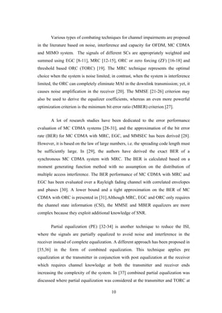 10
Various types of combating techniques for channel impairments are proposed
in the literature based on noise, interference and capacity for OFDM, MC CDMA
and MIMO system. The signals of different SCs are appropriately weighted and
summed using EGC [8-11], MRC [12-15], ORC or zero forcing (ZF) [16-18] and
threshold based ORC (TORC) [19]. The MRC technique represents the optimal
choice when the system is noise limited; in contrast, when the system is interference
limited, the ORC can completely eliminate MAI in the downlink transmission; yet, it
causes noise amplification in the receiver [20]. The MMSE [21-26] criterion may
also be used to derive the equalizer coefficients, whereas an even more powerful
optimization criterion is the minimum bit error ratio (MBER) criterion [27].
A lot of research studies have been dedicated to the error performance
evaluation of MC CDMA systems [28-31], and the approximation of the bit error
rate (BER) for MC CDMA with MRC, EGC, and MMSEC has been derived [28].
However, it is based on the law of large numbers, i.e. the spreading code length must
be sufficiently large. In [29], the authors have derived the exact BER of a
synchronous MC CDMA system with MRC. The BER is calculated based on a
moment generating function method with no assumption on the distribution of
multiple access interference. The BER performance of MC CDMA with MRC and
EGC has been evaluated over a Rayleigh fading channel with correlated envelopes
and phases [30]. A lower bound and a tight approximation on the BER of MC
CDMA with ORC is presented in [31].Although MRC, EGC and ORC only requires
the channel state information (CSI), the MMSE and MBER equalizers are more
complex because they exploit additional knowledge of SNR.
Partial equalization (PE) [32-34] is another technique to reduce the ISI,
where the signals are partially equalized to avoid noise and interference in the
receiver instead of complete equalization. A different approach has been proposed in
[35,36] in the form of combined equalization. This technique applies pre
equalization at the transmitter in conjunction with post equalization at the receiver
which requires channel knowledge at both the transmitter and receiver ends
increasing the complexity of the system. In [37] combined partial equalization was
discussed where partial equalization was considered at the transmitter and TORC at
 