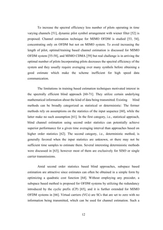 12
To increase the spectral efficiency less number of pilots operating in time
varying channels [51], dynamic pilot symbol arrangement with wiener filter [52] is
proposed. Channel estimation technique for MIMO OFDM is studied [53, 54],
concentrating only on OFDM but not on MIMO system. To avoid increasing the
length of pilot, optimal/training based channel estimation is discussed for MIMO
OFDM system [55-58], and MIMO CDMA [59] but real challenge is in arriving the
optimal number of pilots Incorporating pilots decreases the spectral efficiency of the
system and they usually require averaging over many symbols before obtaining a
good estimate which make the scheme inefficient for high speed data
communication.
The limitations in training based estimation techniques motivated interest in
the spectrally efficient blind approach [60-71]. They utilize certain underlying
mathematical information about the kind of data being transmitted. Existing blind
methods can be broadly categorized as statistical or deterministic: The former
methods rely on assumptions on the statistics of the input sequence [60], while the
latter make no such assumption [61]. In the first category, i.e., statistical approach,
blind channel estimation using second order statistics can potentially achieve
superior performance for a given time averaging interval than approaches based on
higher order statistics [62]. The second category, i.e., deterministic method, is
generally favored when the input statistics are unknown, or there may not be
sufficient time samples to estimate them. Several interesting deterministic methods
were discussed in [63]; however most of them are exclusively for SISO or single
carrier transmissions.
Amid second order statistics based blind approaches, subspace based
estimation are attractive since estimates can often be obtained in a simple form by
optimizing a quadratic cost function [64]. Without employing any precoder, a
subspace based method is proposed for OFDM systems by utilizing the redundancy
introduced by the cyclic prefix (CP) [65], and it is further extended for MIMO
OFDM systems in [66]. Virtual carriers (VCs) are SCs that are set to zero with no
information being transmitted, which can be used for channel estimation. Such a
 