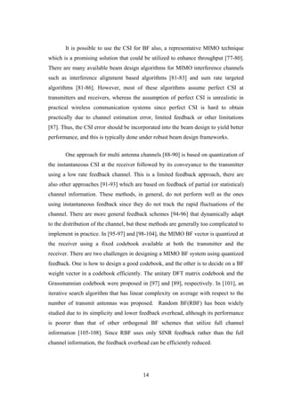 14
It is possible to use the CSI for BF also, a representative MIMO technique
which is a promising solution that could be utilized to enhance throughput [77-80].
There are many available beam design algorithms for MIMO interference channels
such as interference alignment based algorithms [81-83] and sum rate targeted
algorithms [81-86]. However, most of these algorithms assume perfect CSI at
transmitters and receivers, whereas the assumption of perfect CSI is unrealistic in
practical wireless communication systems since perfect CSI is hard to obtain
practically due to channel estimation error, limited feedback or other limitations
[87]. Thus, the CSI error should be incorporated into the beam design to yield better
performance, and this is typically done under robust beam design frameworks.
One approach for multi antenna channels [88-90] is based on quantization of
the instantaneous CSI at the receiver followed by its conveyance to the transmitter
using a low rate feedback channel. This is a limited feedback approach, there are
also other approaches [91-93] which are based on feedback of partial (or statistical)
channel information. These methods, in general, do not perform well as the ones
using instantaneous feedback since they do not track the rapid fluctuations of the
channel. There are more general feedback schemes [94-96] that dynamically adapt
to the distribution of the channel, but these methods are generally too complicated to
implement in practice. In [95-97] and [98-104], the MIMO BF vector is quantized at
the receiver using a fixed codebook available at both the transmitter and the
receiver. There are two challenges in designing a MIMO BF system using quantized
feedback. One is how to design a good codebook, and the other is to decide on a BF
weight vector in a codebook efficiently. The unitary DFT matrix codebook and the
Grassmannian codebook were proposed in [97] and [89], respectively. In [101], an
iterative search algorithm that has linear complexity on average with respect to the
number of transmit antennas was proposed. Random BF(RBF) has been widely
studied due to its simplicity and lower feedback overhead, although its performance
is poorer than that of other orthogonal BF schemes that utilize full channel
information [105-108]. Since RBF uses only SINR feedback rather than the full
channel information, the feedback overhead can be efficiently reduced.
 