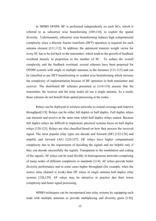 15
In MIMO OFDM, BF is performed independently on each SCs, which is
referred to as subcarrier wise beamforming [109,110], to exploit the spatial
diversity. Unfortunately, subcarrier wise beamforming induces high computational
complexity since a discrete fourier transform (DFT) operation is required for each
antenna element [111,112]. In addition, the optimized transmit weight vector for
every SC has to be fed back to the transmitter, which leads to the growth of feedback
overhead linearly in proportion to the number of SC. To reduce the overall
complexity and the feedback overhead, several schemes have been proposed for
OFDM systems with single or multiple antennas in the literature [111-115] and can
be classified as pre DFT beamforming or symbol wise beamforming which increase
the complexity of implementation because of BF operation in both transmitter and
receiver. The distributed BF schemes presented in [116-118] assume that the
transmitter, the receiver and the relay nodes all use a single antenna. As a result,
these schemes do not benefit from spatial processing at the nodes.
Relays can be deployed in wireless networks to extend coverage and improve
throughput[119]. Relays can be either full duplex or half duplex. Full duplex relays
can transmit and receive at the same time while half duplex relays cannot. Because
full duplex relays are difficult to implement, practical systems focus on half duplex
relays [120,121]. Relays are also classified based on how they process the received
signal. The most popular relay types are decode and forward (DF) [122-124] and
amplify and forward (AF) [125-127]. DF relays have higher computational
complexity due to the requirement of decoding the signals and are helpful only if
they can decode successfully the signals. Transparent to the modulation and coding
of the signals, AF relays can be used flexibly in heterogeneous networks comprising
of many nodes of different complexity or standards [114]. AF relays provide better
diversity performance and in some cases higher throughput (for example, when the
source relay channel is weak) than DF relays in single antenna half duplex relay
systems [128,129]. AF relays may be attractive in practice due their lower
complexity and faster signal processing.
MIMO techniques can be incorporated into relay systems by equipping each
node with multiple antennas to provide multiplexing and diversity gains [130].
 