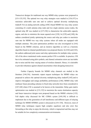 16
Transceiver designs for traditional one way MIMO relay systems were proposed in
[131-135,155]. The optimal two way relay strategies were studied in [136,157] to
maximize achievable sum rate and to achieve optimal diversity multiplexing
tradeoff. For an analog network coding (ANC) based MIMO two way relay system
consisting of a multi antenna relay node and two single antenna source nodes, the
optimal relay BF was studied in [137,156] to characterize the achievable capacity
region, and also to minimize the mean squared error [138]. In [139] and [140], the
authors considered jointly optimizing the source and relay pre coders to maximize
sum rate for MIMO two way relay systems where all nodes are equipped with
multiple antennas. The joint optimization problem was also investigated in [141]
based on the MMSE criterion, and an iterative algorithm as well as a heuristic
algorithm based on channel parallelization was proposed therein. In [142] and [143],
the authors addressed joint source and relay optimization for multiple relay systems.
All of the above mentioned works assume perfect CSI is available. In practice, CSI
has to be estimated using pilot symbols, and channel estimation errors are inevitable
due to noise and the time varying nature of wireless channels. Hence, it is desirable
to provide robustness against channel uncertainties when designing transceiver.
Further Capacity bounds for MIMO relay channels are studied in the
literature [144,136]. Automatic repeat request techniques for MIMO relays are
proposed to achieve the optimal diversity multiplexing delay tradeoff [145] and to
improve throughput and outage probability performances [146]. MIMO relay with
multiuser linear precoding schemes in fixed relay networks have been considered in
[147,148] where CSI is assumed to be known at the transmitter. Relay gain matrix
optimization was studied in [131,132] to maximize the source destination capacity
and linear transceiver designs were proposed based on the MMSE criterion [135].
Full duplex relay discussed for MC CDMA system [149,150] is difficult to
implement due to the generation of self interference and different types of relaying
technique for MIMO OFDMA system is discussed in [151-154]. However, most of
MIMO relay techniques require high complex equalizers and also error free
forwarding at the relay to enjoy the diversity, which is impractical and thus may not
be suitable for low complexity communication environments.
 