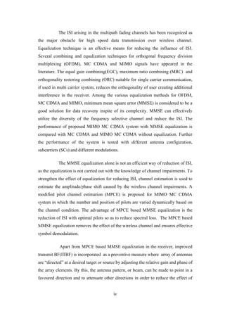 iv
The ISI arising in the multipath fading channels has been recognized as
the major obstacle for high speed data transmission over wireless channel.
Equalization technique is an effective means for reducing the influence of ISI.
Several combining and equalization techniques for orthogonal frequency division
multiplexing (OFDM), MC CDMA and MIMO signals have appeared in the
literature. The equal gain combining(EGC), maximum ratio combining (MRC) and
orthogonality restoring combining (ORC) suitable for single carrier communication,
if used in multi carrier system, reduces the orthogonality of user creating additional
interference in the receiver. Among the various equalization methods for OFDM,
MC CDMA and MIMO, minimum mean square error (MMSE) is considered to be a
good solution for data recovery inspite of its complexity. MMSE can effectively
utilize the diversity of the frequency selective channel and reduce the ISI. The
performance of proposed MIMO MC CDMA system with MMSE equalization is
compared with MC CDMA and MIMO MC CDMA without equalization. Further
the performance of the system is tested with different antenna configuration,
subcarriers (SCs) and different modulations.
The MMSE equalization alone is not an efficient way of reduction of ISI,
as the equalization is not carried out with the knowledge of channel impairments. To
strengthen the effect of equalization for reducing ISI, channel estimation is used to
estimate the amplitude/phase shift caused by the wireless channel impairments. A
modified pilot channel estimation (MPCE) is proposed for MIMO MC CDMA
system in which the number and position of pilots are varied dynamically based on
the channel condition. The advantage of MPCE based MMSE equalization is the
reduction of ISI with optimal pilots so as to reduce spectral loss. The MPCE based
MMSE equalization removes the effect of the wireless channel and ensures effective
symbol demodulation.
Apart from MPCE based MMSE equalization in the receiver, improved
transmit BF(ITBF) is incorporated as a preventive measure where array of antennas
are “directed” at a desired target or source by adjusting the relative gain and phase of
the array elements. By this, the antenna pattern, or beam, can be made to point in a
favoured direction and to attenuate other directions in order to reduce the effect of
 