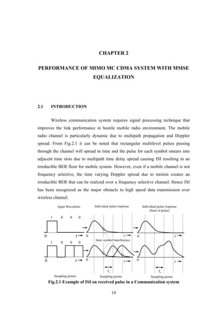 19
CHAPTER 2
PERFORMANCE OF MIMO MC CDMA SYSTEM WITH MMSE
EQUALIZATION
2.1 INTRODUCTION
Wireless communication system requires signal processing technique that
improves the link performance in hostile mobile radio environment. The mobile
radio channel is particularly dynamic due to multipath propagation and Doppler
spread. From Fig.2.1 it can be noted that rectangular multilevel pulses passing
through the channel will spread in time and the pulse for each symbol smears into
adjacent time slots due to multipath time delay spread causing ISI resulting in an
irreducible BER floor for mobile system. However, even if a mobile channel is not
frequency selective, the time varying Doppler spread due to motion creates an
irreducible BER that can be realized over a frequency selective channel. Hence ISI
has been recognized as the major obstacle to high speed data transmission over
wireless channel.
Fig.2.1 Example of ISI on received pulse in a Communication system
0
0 t
t
Ts
Sampling points
Individual pulse response
(Sum of pulse)
Inter symbol Interference
Sampling points
t
t0
0
Ts
Individual pulse response
0
0
1 0 0 0
1 0 0 0
Input Waveform
Sampling points
t
t
 