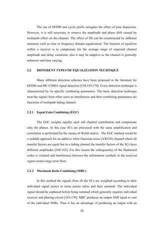 20
The use of OFDM and cyclic prefix mitigates the effect of time dispersion.
However, it is still necessary to remove the amplitude and phase shift caused by
multipath effect on the channel. The effect of ISI can be counteracted by different
measures such as time or frequency domain equalization. The function of equalizer
within a receiver is to compensate for the average range of expected channel
amplitude and delay variations, also it may be adaptive as the channel is generally
unknown and time varying.
2.2 DIFFERENT TYPES OF EQUALIZATION TECHNIQUE
Many different detection schemes have been proposed in the literature for
OFDM and MC CDMA signal detection [158,159,179]. Every detection technique is
characterized by its specific combining parameters. The basic detection technique
treat the signals from other users as interference and their combining parameters are
functions of multipath fading channel.
2.2.1 Equal Gain Combining (EGC)
The EGC weights equally each sub channel contribution and compensate
only the phases. In this case SCs are processed with the same amplification and
correlation is performed by the means of Walsh matrix. The EGC method would be
a suitable approach for an additive white Gaussian noise (AWGN) channel where all
transfer factors are equal but in a fading channel the transfer factors of the SCs have
different amplitudes [160-162]. For this reason the orthogonality of the Hadamard
codes is violated and interference between the information symbols in the received
signal creates large error floor.
2.2.2 Maximum Ratio Combining (MRC)
In this method the signals from all the SCs are weighted according to their
individual signal power to noise power ratios and then summed. The individual
signal should be cophased before being summed which generally requires individual
receiver and phasing circuit [163-170]. MRC produces an output SNR equal to sum
of the individual SNRs. Thus it has an advantage of producing an output with an
 