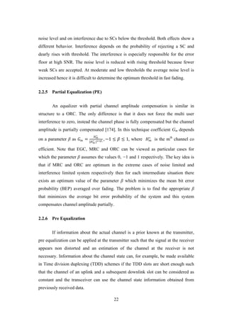 22
noise level and on interference due to SCs below the threshold. Both effects show a
different behavior. Interference depends on the probability of rejecting a SC and
dearly rises with threshold. The interference is especially responsible for the error
floor at high SNR. The noise level is reduced with rising threshold because fewer
weak SCs are accepted. At moderate and low thresholds the average noise level is
increased hence it is difficult to determine the optimum threshold in fast fading.
2.2.5 Partial Equalization (PE)
An equalizer with partial channel amplitude compensation is similar in
structure to a ORC. The only difference is that it does not force the multi user
interference to zero, instead the channel phase is fully compensated but the channel
amplitude is partially compensated [174]. In this technique coefficient Gm depends
on a parameter β as 𝐺 𝑚 =
𝐻 𝑚
∗
|𝐻 𝑚
∗ |1+𝛽, , −1 ≤ 𝛽 ≤ 1, where 𝐻 𝑚
∗
is the mth
channel co
efficient. Note that EGC, MRC and ORC can be viewed as particular cases for
which the parameter β assumes the values 0, −1 and 1 respectively. The key idea is
that if MRC and ORC are optimum in the extreme cases of noise limited and
interference limited system respectively then for each intermediate situation there
exists an optimum value of the parameter β which minimizes the mean bit error
probability (BEP) averaged over fading. The problem is to find the appropriate β
that minimizes the average bit error probability of the system and this system
compensates channel amplitude partially.
2.2.6 Pre Equalization
If information about the actual channel is a prior known at the transmitter,
pre equalization can be applied at the transmitter such that the signal at the receiver
appears non distorted and an estimation of the channel at the receiver is not
necessary. Information about the channel state can, for example, be made available
in Time division duplexing (TDD) schemes if the TDD slots are short enough such
that the channel of an uplink and a subsequent downlink slot can be considered as
constant and the transceiver can use the channel state information obtained from
previously received data.
 