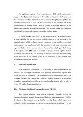 23
An application scenario of pre equalization in a TDD mobile radio system
would be that the terminal station send pilot symbol in the uplink which are used in
the base station for channel estimation and detection of the uplink data symbol. The
estimated channel state is used for pre equalization of the downlink data to be
transmitted to the terminal station. Thus, no channel estimation is necessary in the
terminal station which reduces its complexity. Only the base station has to estimate
the channel, i.e. the complexity can be shifted to the base station.
A further application scenario of pre equalization in a TDD mobile radio
system would be that the base station send pilot symbol in the downlink to the
terminal station, which performs channel estimation. In the uplink, the terminal
station applies pre equalization with the intention to get quasi orthogonal user
signals at the base station receiver antenna. This results in a high spectral efficiency
in the uplink, since MAI can be avoided. Moreover, complex uplink channel
estimation is not necessary. The accuracy of pre equalization can be increased by
using prediction of the channel state in the transmitter where channel state
information from the past is filtered.
2.2.7 Combined Equalization
With combined equalization CSI is available at both the transmitter and
receiver. This enables pre equalization to be applied at the transmitter together with
post equalization at the receiver. The knowledge about the transmission channel can
be made available, for example, by exploiting TDD to gather CSI at transmitter
needed for pre equalization, and by performing channel estimation at Rx in order to
obtain CSI needed for post equalization.
2.2.8 Maximum Likelihood Sequence Estimator (MLSE)
The optimal equalizer with highest probability correctly detects the
transmitted sequence which is the maximum likelihood sequence estimator (MLSE).
It minimizes the sequence error probability, i.e. the data symbol vector error
probability, which is equivalent to maximizing the conditional probability  |dP r
 