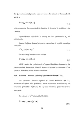 24
that d
was transmitted given the received vector r. The estimate of d obtained with
MLSE is
 |P r dd=arg max d

(2.1)
with arg denoting the argument of the function. If the noise lN is additive white
Gaussian,
Equation (2.1) is equivalent to finding the data symbol vector d
that
minimizes the
Squared Euclidean distance between the received and all possible transmitted
sequences.
2 2
( , ) || ||r r A   d d
(2.2)
The most likely transmitted data vector is
2
min ( , )r dd=arg d

(2.3)
MLSE requires the evaluation of MK
squared Euclidean distances for the
estimation of the data symbol vector d

which will increase the complexity of the
system, if the number of user and data is increased.
2.2.9 Maximum Likelihood Symbol by Symbol Estimation (MLSSE)
The Maximum Likelihood Symbol by Symbol Estimation (MLSSE)
minimizes the symbol error probability, which is equivalent to maximizing the
conditional probability  ( )
|k
P d r that ( )k
d was transmitted given the received
sequence r.
The estimate of
( )ˆ k
d obtained by MLSSE is
 ( )
( ) ( )ˆ |k
k k
d P d

d
=arg max r
(2.4)
 