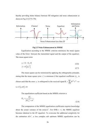 26
thereby providing better balance between ISI mitigation and noise enhancement as
shown in Fig.2.3 [175-178].
Fig.2.3 Noise Enhancement in MMSE
Equalization according to the MMSE criterion minimizes the mean square
value of the Error between the transmitted signal and the output of the equalizer.
The mean square error
,l l l l lS G R  
(2.6)
 2
l lJ E 
(2.7)
The mean square can be minimized by applying the orthogonality principle,
stating that the mean square error lJ is minimum if the equalizer coefficient ,l lG is
chosen such that the error l is orthogonal to the received signal
1
( ) ( )
0
k
k k
l
k
R H s n


 
i.e   0l lE R 

The equalization coefficient based on the MMSE criterion is
,
, 2 2
,
l l
l l
l l
H
G
H 




(2.8)
The computation of the MMSE equalization coefficients requires knowledge
about the actual variance of the noise 2
 . For SNR→ ∞, the MMSE equalizer
becomes identical to the ZF equalizer. To overcome the additional complexity for
the estimation of 2
 , a low complex sub optimum MMSE equalization can be
Noise Enhancement less than ZF
f
Information
f
Channel
f
Equalizer
f
Information
and NoiseNoise
f
 