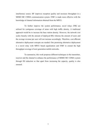 v
interference source. BF improves reception quality and increases throughput in a
MIMO MC CDMA communication system. ITBF is made more effective with the
knowledge of channel information obtained from the MPCE.
To further improve the system performance, novel relays (NR) are
utilized for contiguous coverage of areas with high traﬃc density. A traditional
approach would be to increase the base station density. However, the network cost
scales linearly with the amount of deployed BSs whereas the amount of users and
the average revenue per user will not increase accordingly. Therefore, cost eﬃcient
alternative deployment concepts are needed. One promising alternative deployment
is a novel relay with MPCE based equalization and ITBF to extend the high
throughput coverage of next generation mobile networks.
To summarize, this work proposes different techniques in the transmitter,
receiver and the channel to enhance the performance of MIMO MC CDMA system
through ISI reduction so that apart from increasing the capacity, quality is also
ensured.
 