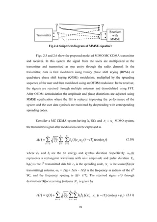 28
Fig.2.4 Simplified diagram of MMSE equalizer
Figs. 2.5 and 2.6 show the proposed model of MIMO MC CDMA transmitter
and receiver. In this system the signal from the users are multiplexed at the
transmitter and transmitted as one entity through the radio channel. In the
transmitter, data is first modulated using Binary phase shift keying (BPSK) or
quadrature phase shift keying (QPSK) modulation, multiplied by the spreading
sequence of the user and then modulated using an OFDM modulator. In the receiver,
the signals are received through multiple antennas and demodulated using FFT.
After OFDM demodulation the amplitude and phase distortions are adjusted using
MMSE equalization where the ISI is reduced improving the performance of the
system and the user data symbols are recovered by despreading with corresponding
spreading codes.
Consider a MC CDMA system having Nc SCs and s d
N N MIMO system,
the transmitted signal after modulation can be expressed as
2
1 1
( ) ( ) ( )cos( )
s c
b
sc s
N N
E
k n T s nN T
i k n
s t b i c u t iT t

  
    (2.10)
where Eb and Ts are the bit energy and symbol duration respectively, uTs(t)
represents a rectangular waveform with unit amplitude and pulse duration Ts,
bk(i) is the ith
transmitted data bit cn is the spreading code, S
N is the source(S) (or
transmitting) antenna, ωn = 2πf0+ 2π(n - 1)∆f is the frequency in radians of the nth
SC, and the frequency spacing is ∆f= 1/Ts. The received signal r(t) through
destination(D)(or receiving )antenna d
N is given by
2
1 1
. ( )cos( )( ) ( ) ( ) s
d c
b
c s T s n n
N N
E
n k nN T
i k n
u t iT tr t t h b i c  

  
     (2.11)
Transmitter
Receiver
with
MMSE
 