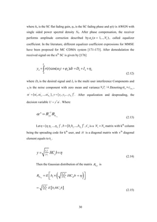 30
where hn is the SC flat fading gain, φn is the SC fading phase and η(t) is AWGN with
single sided power spectral density N0. After phase compensation, the receiver
performs amplitude correction described by ( 1,.., )n cn N  , called equalizer
coefficient. In the literature, different equalizer coefficient expressions for MMSE
have been proposed for MC CDMA system [171-173]. After demodulation the
received signal on the nth
SC is given by [176]
0
( )cos( )
sT
n n n n n ny r t t dt D I      
(2.12)
where Dn is the desired signal and In is the multi user interference Components and
n
 is the noise component with zero mean and variance 0
/ 4s
N T .Denoting 1, ,n nc  ,
' ' ' '
1 2,[ , ..., ]cN    , 1 2[ , ,... ] .c
T
Ny y y y After equalization and despreading, the
decision variable 'T
U y  . Where
1
1
' y
yy b
R R 

(2.13)
Let 1, 2,
[ ..., ]c
T
N
    , 1, 2,[ ..., ]u
T
Nb b b b , d
C is a c uN N matrix with kth
column
being the spreading code for kth
user, and H is a diagonal matrix with nth
diagonal
element equals to n
h .
2
b s
c
E T
dN
y HC b  
(2.14)
Then the Gaussian distribution of the matrix 1b yR is
 1 1 2
b s
y c
E T
b dNR E b HC b   
  
 12
b s
c d
E T
N E b HC b
(2.15)
 