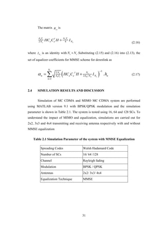 31
The matrix yy
R is
2 4
b s o s
cc
T
d d
E T N T
NN HC C H I
(2.16)
where cNI is an identity with c cN N .Substituting (2.15) and (2.16) into (2.13), the
set of equalizer coefficients for MMSE scheme for downlink as
 
12
2
1
.
c
c c
cb s b o
T
d d
N
N N
n N nE T E N
n
HC C H I h


  (2.17)
2.4 SIMULATION RESULTS AND DISCUSSION
Simulation of MC CDMA and MIMO MC CDMA system are performed
using MATLAB version 9.1 with BPSK/QPSK modulation and the simulation
parameter is shown in Table 2.1. The system is tested using 16, 64 and 128 SCs. To
understand the impact of MIMO and equalization, simulations are carried out for
2x2, 3x3 and 4x4 transmitting and receiving antenna respectively with and without
MMSE equalization
Table 2.1 Simulation Parameter of the system with MMSE Equalization
Spreading Codes Walsh Hadamard Code
Number of SCs 16/ 64 /128
Channel Rayleigh fading
Modulation BPSK / QPSK
Antennas 2x2/ 3x3/ 4x4
Equalization Technique MMSE
 