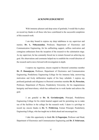 vi
ACKNOWLEDGEMENT
With immense pleasure and deep sense of gratitude, I would like to place
on record my thanks to all those who have contributed to the successful completion
of this research work.
I am duty bound to express my deep indebtness to my supervisor and
mentor, Dr. L. Nithyanandan, Professor, Department of Electronics and
Communication Engineering, for his unflinching support, selfless motivation and
contagious enthusiasm from the inception of the research to the culmination stage.
As my supervisor, he has constantly forced me to remain focused on achieving my
goal. His observations and comments helped me to establish the overall direction of
the research and to move forward with investigation in depth.
I express my ingenious, sincere requital to Doctoral committee member
Dr. P. Dananjayan, Professor, Department of Electronics and Communication
Engineering, Pondicherry Engineering College for his immense help, unswerving
motivation and lively deliberation inspite of his busy schedule. I express my
profound gratitude and allegiance to Doctoral committee member Dr. K. Porsezian,
Professor, Department of Physics, Pondicherry University, for his magnanimous
benignity and benevolence, which has enthused me to work harder and achieve the
goal.
I am grateful to Dr. D. Govindarajulu, Principal, Pondicherry
Engineering College for his whole hearted support and for permitting me to make
use of the facilities in the college for the research work. I deem it a privilege to
record my sincere thanks to Dr. V. Prithiviraj, Former Principal, Pondicherry
Engineering College, who has taught me to think ahead and encouraged me.
I take this opportunity to thank Dr. G.Nagarajan, Professor and Head,
Department of Electronics and Communication Engineering and Dr. E Srinivasan,
 
