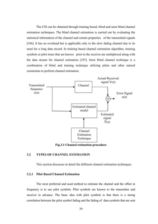 39
The CSI can be obtained through training based, blind and semi blind channel
estimation techniques. The blind channel estimation is carried out by evaluating the
statistical information of the channel and certain properties of the transmitted signals
[186]. It has no overhead but is applicable only to the slow fading channel due to its
need for a long data record. In training based channel estimation algorithm, training
symbols or pilot tones that are known prior to the receiver are multiplexed along with
the data stream for channel estimation [187]. Semi blind channel technique is a
combination of blind and training technique utilizing pilots and other natural
constraints to perform channel estimation.
Fig.3.1 Channel estimation procedure
3.2 TYPES OF CHANNEL ESTIMATION
This section discusses in detail the different channel estimation techniques.
3.2.1 Pilot Based Channel Estimation
The most preferred and used method to estimate the channel and the offset in
frequency is to use pilot symbols. Pilot symbols are known to the transmitter and
receiver in advance. The basic idea with pilot symbols is that there is a strong
correlation between the pilot symbol fading and the fading of data symbols that are sent
Channel
Estimated channel
model
Channel
Estimation
Technique
Transmitted
Sequence
x(n)
Estimated
signal
𝑌(n)
Error Signal
e(n)
Actual Received
signal Y(n)
 