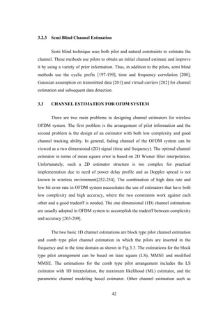42
3.2.3 Semi Blind Channel Estimation
Semi blind technique uses both pilot and natural constraints to estimate the
channel. These methods use pilots to obtain an initial channel estimate and improve
it by using a variety of prior information. Thus, in addition to the pilots, semi blind
methods use the cyclic prefix [197-199], time and frequency correlation [200],
Gaussian assumption on transmitted data [201] and virtual carriers [202] for channel
estimation and subsequent data detection.
3.3 CHANNEL ESTIMATION FOR OFDM SYSTEM
There are two main problems in designing channel estimators for wireless
OFDM system. The first problem is the arrangement of pilot information and the
second problem is the design of an estimator with both low complexity and good
channel tracking ability. In general, fading channel of the OFDM system can be
viewed as a two dimensional (2D) signal (time and frequency). The optimal channel
estimator in terms of mean square error is based on 2D Wiener filter interpolation.
Unfortunately, such a 2D estimator structure is too complex for practical
implementation due to need of power delay profile and as Doppler spread is not
known in wireless environment[252-254]. The combination of high data rate and
low bit error rate in OFDM system necessitates the use of estimators that have both
low complexity and high accuracy, where the two constraints work against each
other and a good tradeoff is needed. The one dimensional (1D) channel estimations
are usually adopted in OFDM system to accomplish the tradeoff between complexity
and accuracy [203-209].
The two basic 1D channel estimations are block type pilot channel estimation
and comb type pilot channel estimation in which the pilots are inserted in the
frequency and in the time domain as shown in Fig.3.3. The estimations for the block
type pilot arrangement can be based on least square (LS), MMSE and modified
MMSE. The estimations for the comb type pilot arrangement includes the LS
estimator with 1D interpolation, the maximum likelihood (ML) estimator, and the
parametric channel modeling based estimator. Other channel estimation such as
 