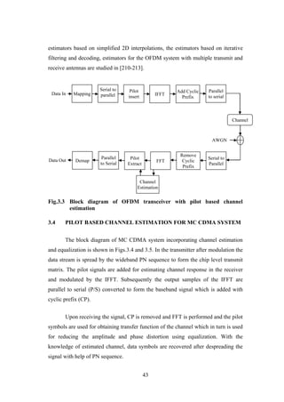 43
estimators based on simplified 2D interpolations, the estimators based on iterative
filtering and decoding, estimators for the OFDM system with multiple transmit and
receive antennas are studied in [210-213].
Fig.3.3 Block diagram of OFDM transceiver with pilot based channel
estimation
3.4 PILOT BASED CHANNEL ESTIMATION FOR MC CDMA SYSTEM
The block diagram of MC CDMA system incorporating channel estimation
and equalization is shown in Figs.3.4 and 3.5. In the transmitter after modulation the
data stream is spread by the wideband PN sequence to form the chip level transmit
matrix. The pilot signals are added for estimating channel response in the receiver
and modulated by the IFFT. Subsequently the output samples of the IFFT are
parallel to serial (P/S) converted to form the baseband signal which is added with
cyclic prefix (CP).
Upon receiving the signal, CP is removed and FFT is performed and the pilot
symbols are used for obtaining transfer function of the channel which in turn is used
for reducing the amplitude and phase distortion using equalization. With the
knowledge of estimated channel, data symbols are recovered after despreading the
signal with help of PN sequence.
AWGN
Data Out
Channel
Estimation
Mapping
Serial to
parallel
Pilot
insert
IFFT
Add Cyclic
Prefix
Parallel
to serial
Channel
Demap
Serial to
Parallel
Remove
Cyclic
Prefix
FFT
Pilot
Extract
Parallel
to Serial
Data In
 