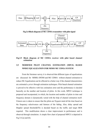 44
Fig.3.4 Block diagram of MC CDMA transmitter with pilot signal
Fig.3.5 Block diagram of MC CDMA receiver with pilot based channel
estimation
3.5 MODIFIED PILOT CHANNEL ESTIMATION (MPCE) BASED
MMSE EQUALIZATION FOR MIMO MC CDMA SYSTEM
From the literature survey it is observed that different types of equalizations
are discussed for MIMO, OFDM and MC CDMA without channel estimation to
reduce ISI. Equalization can be effected in a better way if the channel characteristics
are estimated a priori through estimation techniques. Pilot based channel estimation
is proved to be effective with less estimation error and the performance is decided
basically on the number and location of pilots. In this work, MPCE technique is
proposed and incorporated, in which, the location and number of pilots in time and
frequency domain is dynamically varied with the help of channel estimation itself.
Utmost care is taken to ensure that the pilots are Nyquist rated all the time based on
the frequency selectiveness and fastness of the fading. Also, delay spread and
Doppler spread threshold(Th) is decided based on the traffic and target BER
required. This modification shows a clear improvement in performance and is
observed through simulation. A simple flow chart of proposed MPCE is depicted in
Fig.3.6 (a) and (b).
MappingData CP
Insertion
IFFT P/S
PN
Sequence
PilotS/P
FFT
PN
Sequence
Detector
CP
Removal
P/S Equalization
Estimated
Data
S/P
Channel
Estimation
 