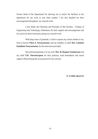 vii
Former Head of the Department for allowing me to utilize the facilities in the
department for my work as and when needed. I am also thankful for their
encouragement throughout my research work.
I also thank, the Chairman and Principal of Shri Krishna College of
Engineering and Technology, Puducherry for their support and encouragement and
love given by them immensely during my research work.
With deep sense of gratitude, I wish to express my sincere thanks to my
God in heaven Thiru J. Narayanasamy and my Goddess in earth Mrs. Lakshmi
Kandham Narayanasamy for the motivation provided.
My profound gratitude is to my wife, Mrs. R. Ranjani Tamilarasan and
my child T.R. Tharanerajaan for their patience, kind heartedness and moral
support offered during the crucial period of my research
N. TAMILARASAN
 