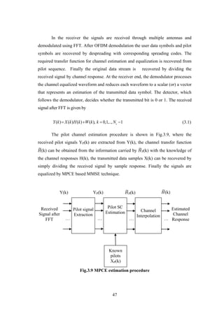 47
In the receiver the signals are received through multiple antennas and
demodulated using FFT. After OFDM demodulation the user data symbols and pilot
symbols are recovered by despreading with corresponding spreading codes. The
required transfer function for channel estimation and equalization is recovered from
pilot sequence. Finally the original data stream is recovered by dividing the
received signal by channel response. At the receiver end, the demodulator processes
the channel equalized waveform and reduces each waveform to a scalar (or) a vector
that represents an estimation of the transmitted data symbol. The detector, which
follows the demodulator, decides whether the transmitted bit is 0 or 1. The received
signal after FFT is given by
( ) ( ) ( ) ( ), 0,1,.., 1cY k X k H k W k k N    (3.1)
The pilot channel estimation procedure is shown in Fig.3.9, where the
received pilot signals YP(k) are extracted from Y(k), the channel transfer function
𝐻(k) can be obtained from the information carried by 𝐻P(k) with the knowledge of
the channel responses H(k), the transmitted data samples X(k) can be recovered by
simply dividing the received signal by sample response. Finally the signals are
equalized by MPCE based MMSE technique.
Fig.3.9 MPCE estimation procedure
Pilot signal
Extraction
Pilot SC
Estimation Channel
Interpolation
Received
Signal after
FFT
Estimated
Channel
Response… … … …
Known
pilots
XP(k)
Y(k) YP(k) 𝐻P(k) 𝐻(k)
 