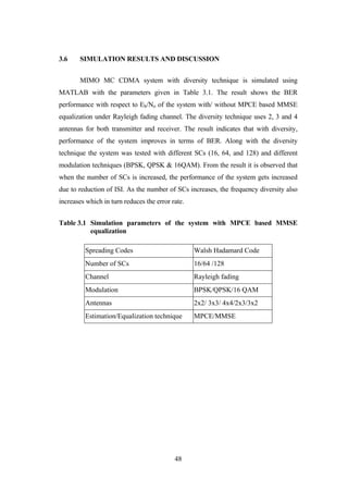 48
3.6 SIMULATION RESULTS AND DISCUSSION
MIMO MC CDMA system with diversity technique is simulated using
MATLAB with the parameters given in Table 3.1. The result shows the BER
performance with respect to Eb/No of the system with/ without MPCE based MMSE
equalization under Rayleigh fading channel. The diversity technique uses 2, 3 and 4
antennas for both transmitter and receiver. The result indicates that with diversity,
performance of the system improves in terms of BER. Along with the diversity
technique the system was tested with different SCs (16, 64, and 128) and different
modulation techniques (BPSK, QPSK & 16QAM). From the result it is observed that
when the number of SCs is increased, the performance of the system gets increased
due to reduction of ISI. As the number of SCs increases, the frequency diversity also
increases which in turn reduces the error rate.
Table 3.1 Simulation parameters of the system with MPCE based MMSE
equalization
Spreading Codes Walsh Hadamard Code
Number of SCs 16/64 /128
Channel Rayleigh fading
Modulation BPSK/QPSK/16 QAM
Antennas 2x2/ 3x3/ 4x4/2x3/3x2
Estimation/Equalization technique MPCE/MMSE
 