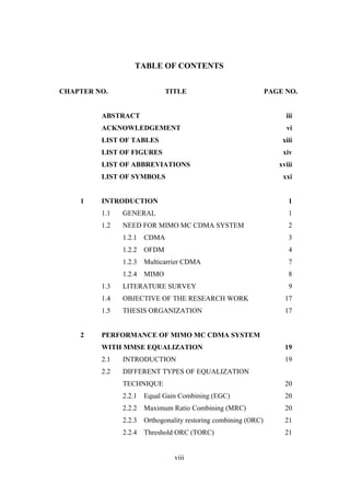 viii
TABLE OF CONTENTS
CHAPTER NO. TITLE PAGE NO.
ABSTRACT iii
ACKNOWLEDGEMENT vi
LIST OF TABLES xiii
LIST OF FIGURES xiv
LIST OF ABBREVIATIONS xviii
LIST OF SYMBOLS xxi
1 INTRODUCTION 1
1.1 GENERAL 1
1.2 NEED FOR MIMO MC CDMA SYSTEM 2
1.2.1 CDMA 3
1.2.2 OFDM 4
1.2.3 Multicarrier CDMA 7
1.2.4 MIMO 8
1.3 LITERATURE SURVEY 9
1.4 OBJECTIVE OF THE RESEARCH WORK 17
1.5 THESIS ORGANIZATION 17
2 PERFORMANCE OF MIMO MC CDMA SYSTEM
WITH MMSE EQUALIZATION 19
2.1 INTRODUCTION 19
2.2 DIFFERENT TYPES OF EQUALIZATION
TECHNIQUE 20
2.2.1 Equal Gain Combining (EGC) 20
2.2.2 Maximum Ratio Combining (MRC) 20
2.2.3 Orthogonality restoring combining (ORC) 21
2.2.4 Threshold ORC (TORC) 21
 