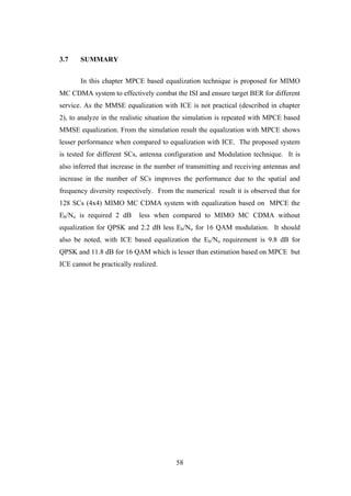 58
3.7 SUMMARY
In this chapter MPCE based equalization technique is proposed for MIMO
MC CDMA system to effectively combat the ISI and ensure target BER for different
service. As the MMSE equalization with ICE is not practical (described in chapter
2), to analyze in the realistic situation the simulation is repeated with MPCE based
MMSE equalization. From the simulation result the equalization with MPCE shows
lesser performance when compared to equalization with ICE. The proposed system
is tested for different SCs, antenna configuration and Modulation technique. It is
also inferred that increase in the number of transmitting and receiving antennas and
increase in the number of SCs improves the performance due to the spatial and
frequency diversity respectively. From the numerical result it is observed that for
128 SCs (4x4) MIMO MC CDMA system with equalization based on MPCE the
Eb/No is required 2 dB less when compared to MIMO MC CDMA without
equalization for QPSK and 2.2 dB less Eb/No for 16 QAM modulation. It should
also be noted, with ICE based equalization the Eb/No requirement is 9.8 dB for
QPSK and 11.8 dB for 16 QAM which is lesser than estimation based on MPCE but
ICE cannot be practically realized.
 