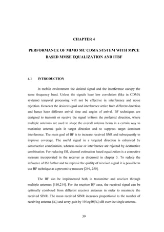 59
CHAPTER 4
PERFORMANCE OF MIMO MC CDMA SYSTEM WITH MPCE
BASED MMSE EQUALIZATION AND ITBF
4.1 INTRODUCTION
In mobile environment the desired signal and the interference occupy the
same frequency band. Unless the signals have low correlation (like in CDMA
systems) temporal processing will not be effective in interference and noise
rejection. However the desired signal and interference arrive from different direction
and hence have different arrival time and angles of arrival. BF techniques are
designed to transmit or receive the signal to/from the preferred direction, where
multiple antennas are used to shape the overall antenna beam in a certain way to
maximize antenna gain in target direction and to suppress target dominant
interference. The main goal of BF is to increase received SNR and subsequently to
improve coverage. The useful signal in a targeted direction is enhanced by
constructive combination, whereas noise or interference are rejected by destructive
combination. For reducing ISI, channel estimation based equalization is a corrective
measure incorporated in the receiver as discussed in chapter 3. To reduce the
influence of ISI further and to improve the quality of received signal it is possible to
use BF technique as a preventive measure [249, 250].
The BF can be implemented both in transmitter and receiver through
multiple antennas [110,214]. For the receiver BF case, the received signal can be
optimally combined from different receiver antennas in order to maximize the
received SINR. The mean received SINR increases proportional to the number of
receiving antenna (Nd) and array gain by 10 log10(Nd) dB over the single antenna.
 