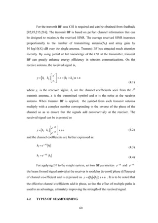 60
For the transmit BF case CSI is required and can be obtained from feedback
[92,95,215,216]. The transmit BF is based on perfect channel information that can
be designed to maximize the received SINR. The average received SINR increases
proportionally to the number of transmitting antenna(Ns) and array gain by
10 log10(Ns) dB over the single antenna. Transmit BF has attracted much attention
recently. By using partial or full knowledge of the CSI at the transmitter, transmit
BF can greatly enhance energy efficiency in wireless communications. On the
receive antenna, the received signal is,
 1 2 1 2( )
x
y h h n h h x n
x


 
     
  (4.1)
where y, is the received signal, hi are the channel coefficients seen from the ith
transmit antenna, x is the transmitted symbol and n is the noise at the receiver
antenna. When transmit BF is applied, the symbol from each transmit antenna
multiply with a complex number corresponding to the inverse of the phase of the
channel so as to ensure that the signals add constructively at the receiver. The
received signal can be expressed as
 
1
2
1 2
j
j
e
y h h x n
e




 
  
 
(4.2)
and the channel coefficients are further expressed as:
1
1 1
j
h e h

(4.3)
2
2 2
j
h e h

(4.4)
For applying BF to the simple system, set two BF parameters 1j
e 
and 2j
e 
the beam formed signal arrived at the receiver is modulus (to avoid phase difference)
of channel co-efficient and is expressed as 1 2( )y h h x n   . It is to be noted that
the effective channel coefficients add in phase, so that the effect of multiple paths is
used to an advantage, ultimately improving the strength of the received signal.
4.2 TYPES OF BEAMFORMING
 