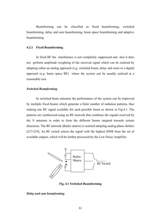 61
Beamforming can be classified as fixed beamforming, switched
beamforming, delay and sum beamforming, beam space beamforming and adaptive
beamforming.
4.2.1 Fixed Beamforming
In fixed BF the interference is not completely suppressed and also it does
not perform amplitude weighting of the received signal which can be realized by
adopting either an analog approach (e.g. switched beam, delay and sum) or a digital
approach (e.g. beam space BF) where the system can be usually realized at a
reasonable cost.
Switched Beamforming
In switched beam antennas the performance of the system can be improved
by multiple fixed beams which generate a finite number of radiation patterns, thus
making one RF signal available for each possible beam as shown in Fig.4.1. The
patterns are synthesized using an RF network that combines the signals received by
the N antennas in order to form the different beams targeted towards certain
directions. The RF network (Butler matrix) is realized adopting analog phase shifters
[217-219]. An RF switch selects the signal with the highest SINR from the set of
available outputs, which will be further processed by the Low Noise Amplifier.
Fig. 4.1 Switched Beamforming
Delay and sum beamforming
Butler
Matrix
RF Switch
 