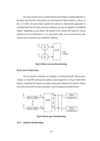 62
The most ancient form of spatial filtering that adopts an analog approach is
the delay and sum BF, where delays are used instead of phase shifters as shown in
Fig. 4.2 [220]. For narrowband signals this scheme is substantially equivalent to
switched beam but the delay and sum technique can also be applied to broadband
signals. Depending on the delays, the antenna array isolates the signal for certain
directions but the interference is not specifically taken into account because this
scheme does not perform any amplitude weighting.
Fig.4.2 Delay and sum Beamforming
Beam space beamforming
The two previous methods are examples of analog fixed BF. Beam space,
instead, is a fixed BF technique that adopts a digital approach. In Fig 4.3 rather than
directly weighting the signals incoming on the array elements the antenna outputs
can be first processed in order to produce a set of orthogonal multiple beams.
Fig.4.3 Beam space Beamforming
4.2.2 Adaptive Beamforming
Output
SUM
Z1
Zn
SUM
DC & ADC
DC & ADC
Beam
Selection
Beam
Selection
X1
Xn
𝑥1
𝑥 𝑛
 
