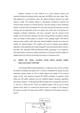 63
Adaptive Antennas are also referred to as smart antenna systems and
represents advanced techniques able to maximize the SINR at the array output. They
find application in environments where the spatial correlation between the signal
replicas is high. The radiation pattern is dynamically controlled to perform the
electrical beam steering to a desired direction, and null steering to reject interfering
signals. In mobile radio environment, the users keep moving and hence they are time
varying. Also the parameters of the user signals vary in time due to the presence of
multipath, cochannel interference and noise associated with the channel. Fixed
weights will not track these changes in the time varying channel. An adaptive antenna
array can change its beam pattern in response to the changing signals. This kind of
antenna system usually works with some internal feedback whereby the system can
modify the antenna patterns. The weights used must be changed using adaptive
algorithms. Such algorithms are usually designed to meet prime performance criteria‟s
like MSE, ML, Maximum SNR and Maximum SINR, generating a set of equations.
These performance criteria are usually expressed as cost functions and the weights are
adapted iteratively until the cost function converges to a minimum value.
4.3 MIMO MC CDMA SYSTEM WITH MPCE BASED MMSE
EQUALIZATION AND ITBF
Even though MPCE based equalization is employed in the receiver to tackle
the effect of multipath and reduce ISI, it is better to beamform the signals from the
transmitter antennas based on CSI to further improve the quality of the received
signal. In this work, improved transmit BF (ITBF) technique is proposed, which
utilize the CSI details obtained from the modified channel estimation algorithms
discussed in Chapter 3. In the proposed ITBF technique, BF is dynamically carried out
i.e. the rate at which the BF vectors are updated matches with the rate at which
channel varies. Hence it is ensured, the moment there is a change in CSI, change in
BF vector is invoked. The logic used in ITBF is depicted in the flowchart is shown in
Fig.4.4.
No
Yes
ITBF vectors
CSI = Th
 
