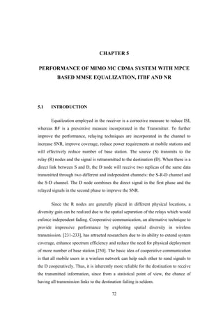 72
CHAPTER 5
PERFORMANCE OF MIMO MC CDMA SYSTEM WITH MPCE
BASED MMSE EQUALIZATION, ITBF AND NR
5.1 INTRODUCTION
Equalization employed in the receiver is a corrective measure to reduce ISI,
whereas BF is a preventive measure incorporated in the Transmitter. To further
improve the performance, relaying techniques are incorporated in the channel to
increase SNR, improve coverage, reduce power requirements at mobile stations and
will effectively reduce number of base station. The source (S) transmits to the
relay (R) nodes and the signal is retransmitted to the destination (D). When there is a
direct link between S and D, the D node will receive two replicas of the same data
transmitted through two different and independent channels: the S-R-D channel and
the S-D channel. The D node combines the direct signal in the first phase and the
relayed signals in the second phase to improve the SNR.
Since the R nodes are generally placed in different physical locations, a
diversity gain can be realized due to the spatial separation of the relays which would
enforce independent fading. Cooperative communication, an alternative technique to
provide impressive performance by exploiting spatial diversity in wireless
transmission. [231-233], has attracted researchers due to its ability to extend system
coverage, enhance spectrum efficiency and reduce the need for physical deployment
of more number of base station [250]. The basic idea of cooperative communication
is that all mobile users in a wireless network can help each other to send signals to
the D cooperatively. Thus, it is inherently more reliable for the destination to receive
the transmitted information, since from a statistical point of view, the chance of
having all transmission links to the destination failing is seldom.
 