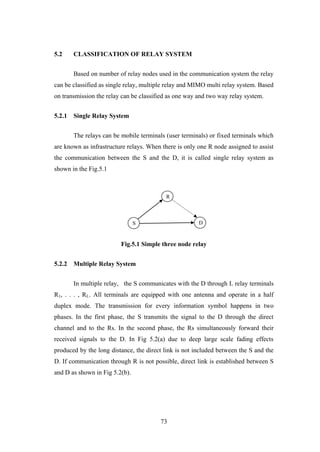 73
5.2 CLASSIFICATION OF RELAY SYSTEM
Based on number of relay nodes used in the communication system the relay
can be classified as single relay, multiple relay and MIMO multi relay system. Based
on transmission the relay can be classified as one way and two way relay system.
5.2.1 Single Relay System
The relays can be mobile terminals (user terminals) or fixed terminals which
are known as infrastructure relays. When there is only one R node assigned to assist
the communication between the S and the D, it is called single relay system as
shown in the Fig.5.1
Fig.5.1 Simple three node relay
5.2.2 Multiple Relay System
In multiple relay, the S communicates with the D through L relay terminals
R1, . . . , RL. All terminals are equipped with one antenna and operate in a half
duplex mode. The transmission for every information symbol happens in two
phases. In the first phase, the S transmits the signal to the D through the direct
channel and to the Rs. In the second phase, the Rs simultaneously forward their
received signals to the D. In Fig 5.2(a) due to deep large scale fading effects
produced by the long distance, the direct link is not included between the S and the
D. If communication through R is not possible, direct link is established between S
and D as shown in Fig 5.2(b).
S D
R
 