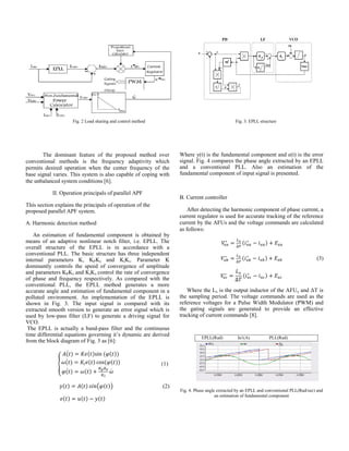 Fig. 2 Load sharing and control method Fig. 3. EPLL structure
The dominant feature of the proposed method over
conventional methods is the frequency adaptivity which
permits desired operation when the center frequency of the
base signal varies. This system is also capable of coping with
the unbalanced system conditions [6].
II. Operation principals of parallel APF
This section explains the principals of operation of the
proposed parallel APF system.
A. Harmonic detection method
An estimation of fundamental component is obtained by
means of an adaptive nonlinear notch filter, i.e. EPLL. The
overall structure of the EPLL is in accordance with a
conventional PLL. The basic structure has three independent
internal parameters K, KPKv and KiKv. Parameter K
dominantly controls the speed of convergence of amplitude
and parameters KPKv and KiKv control the rate of convergence
of phase and frequency respectively. As compared with the
conventional PLL, the EPLL method generates a more
accurate angle and estimation of fundamental component in a
polluted environment. An implementation of the EPLL is
shown in Fig. 3. The input signal is compared with its
extracted smooth version to generate an error signal which is
used by low-pass filter (LF) to generate a driving signal for
VCO.
The EPLL is actually a band-pass filter and the continuous
time differential equations governing it’s dynamic are derived
from the block diagram of Fig. 3 as [6]:
(1)
(2)
Where y(t) is the fundamental component and e(t) is the error
signal. Fig. 4 compares the phase angle extracted by an EPLL
and a conventional PLL. Also an estimation of the
fundamental component of input signal is presented.
B. Current controller
After detecting the harmonic component of phase current, a
current regulator is used for accurate tracking of the reference
current by the AFUs and the voltage commands are calculated
as follows:
(3)
Where the Lx is the output inductor of the AFUx and T is
the sampling period. The voltage commands are used as the
reference voltages for a Pulse Width Modulator (PWM) and
the gating signals are generated to provide an effective
tracking of current commands [8].
EPLL(Rad) Ia1(A) PLL(Rad)
Fig. 4. Phase angle extracted by an EPLL and conventional PLL(Rad/sec) and
an estimation of fundamental component
 