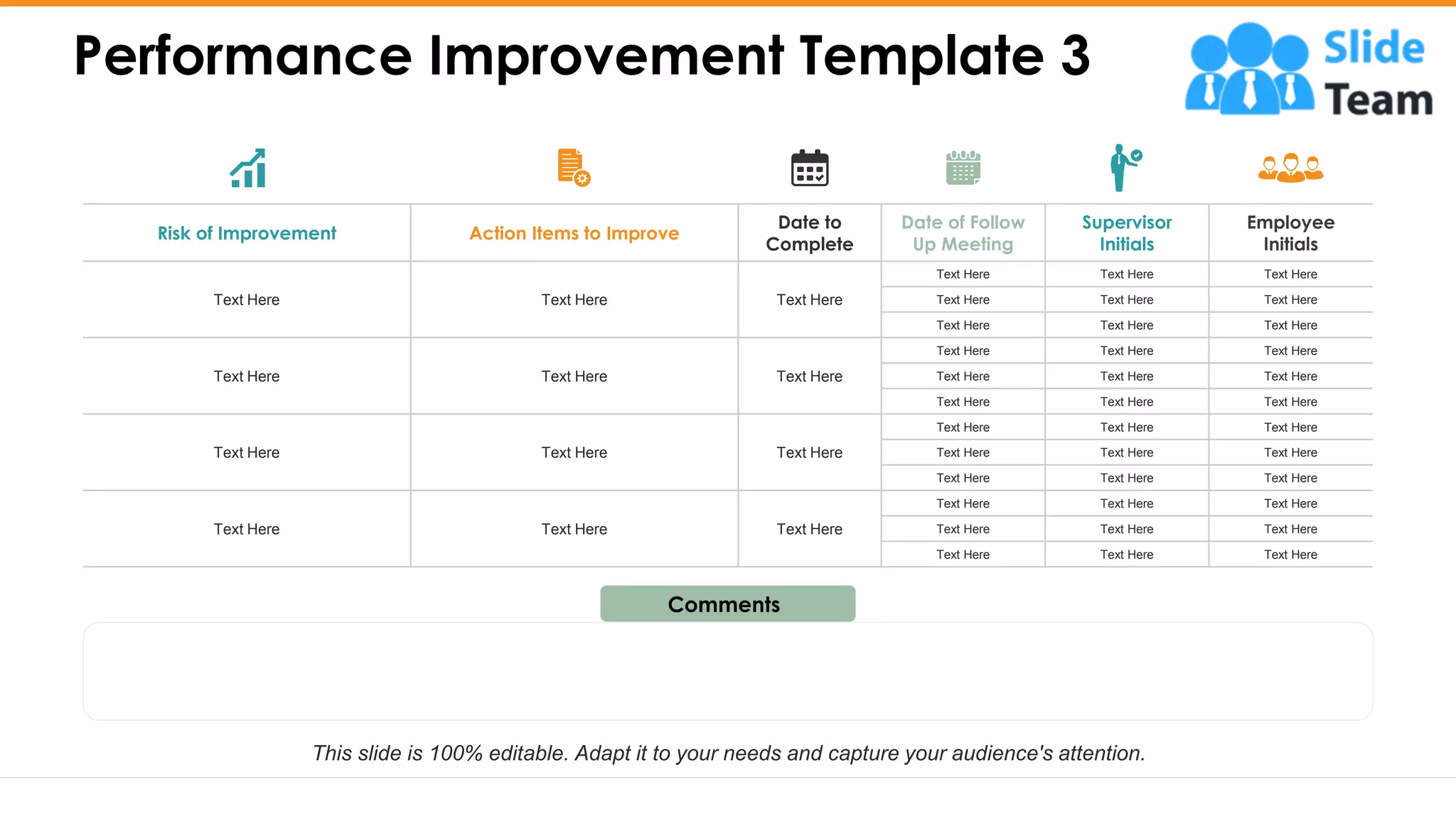 Risk of Improvement Action Items to Improve
Date to
Complete
Date of Follow
Up Meeting
Supervisor
Initials
Employee
Initials
Text Here Text Here Text Here
Text Here Text Here Text Here
Text Here Text Here Text Here
Text Here Text Here Text Here
Text Here Text Here Text Here
Text Here Text Here Text Here
Text Here Text Here Text Here
Text Here Text Here Text Here
Text Here Text Here Text Here
Text Here Text Here Text Here
Text Here Text Here Text Here
Text Here Text Here Text Here
Text Here Text Here Text Here
Text Here Text Here Text Here
Text Here Text Here Text Here
Text Here Text Here Text Here
Performance Improvement Template 3
13
Comments
This slide is 100% editable. Adapt it to your needs and capture your audience's attention.
 