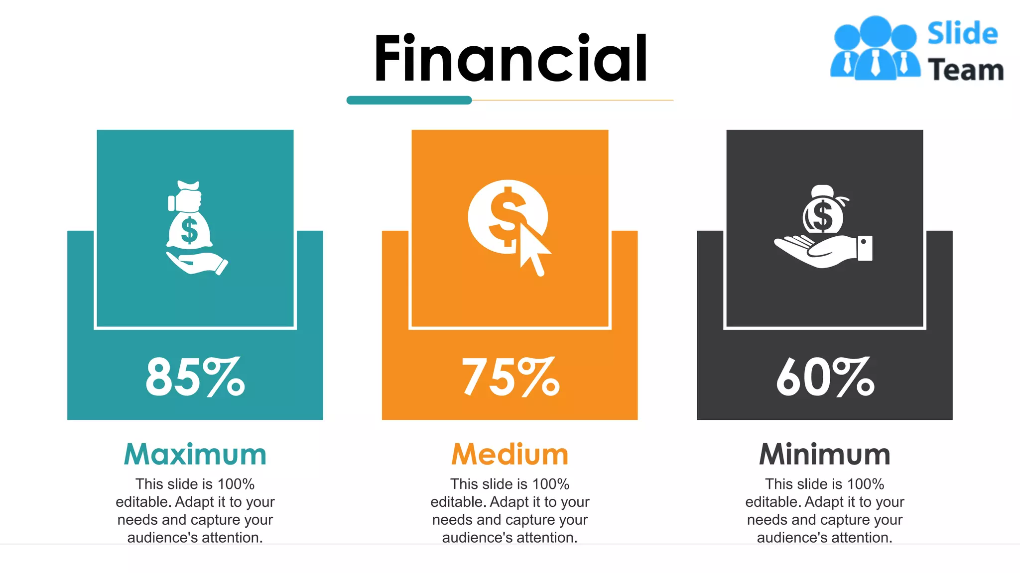 20
This slide is 100%
editable. Adapt it to your
needs and capture your
audience's attention.
Minimum
60%
This slide is 100%
editable. Adapt it to your
needs and capture your
audience's attention.
Medium
75%
This slide is 100%
editable. Adapt it to your
needs and capture your
audience's attention.
Maximum
85%
Financial
 