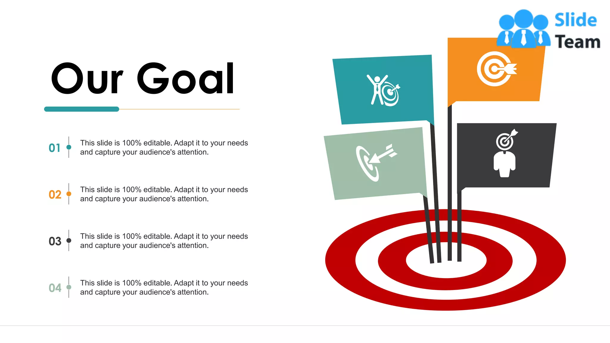 22
This slide is 100% editable. Adapt it to your needs
and capture your audience's attention.
01
This slide is 100% editable. Adapt it to your needs
and capture your audience's attention.
02
This slide is 100% editable. Adapt it to your needs
and capture your audience's attention.
03
This slide is 100% editable. Adapt it to your needs
and capture your audience's attention.
04
Our Goal
 