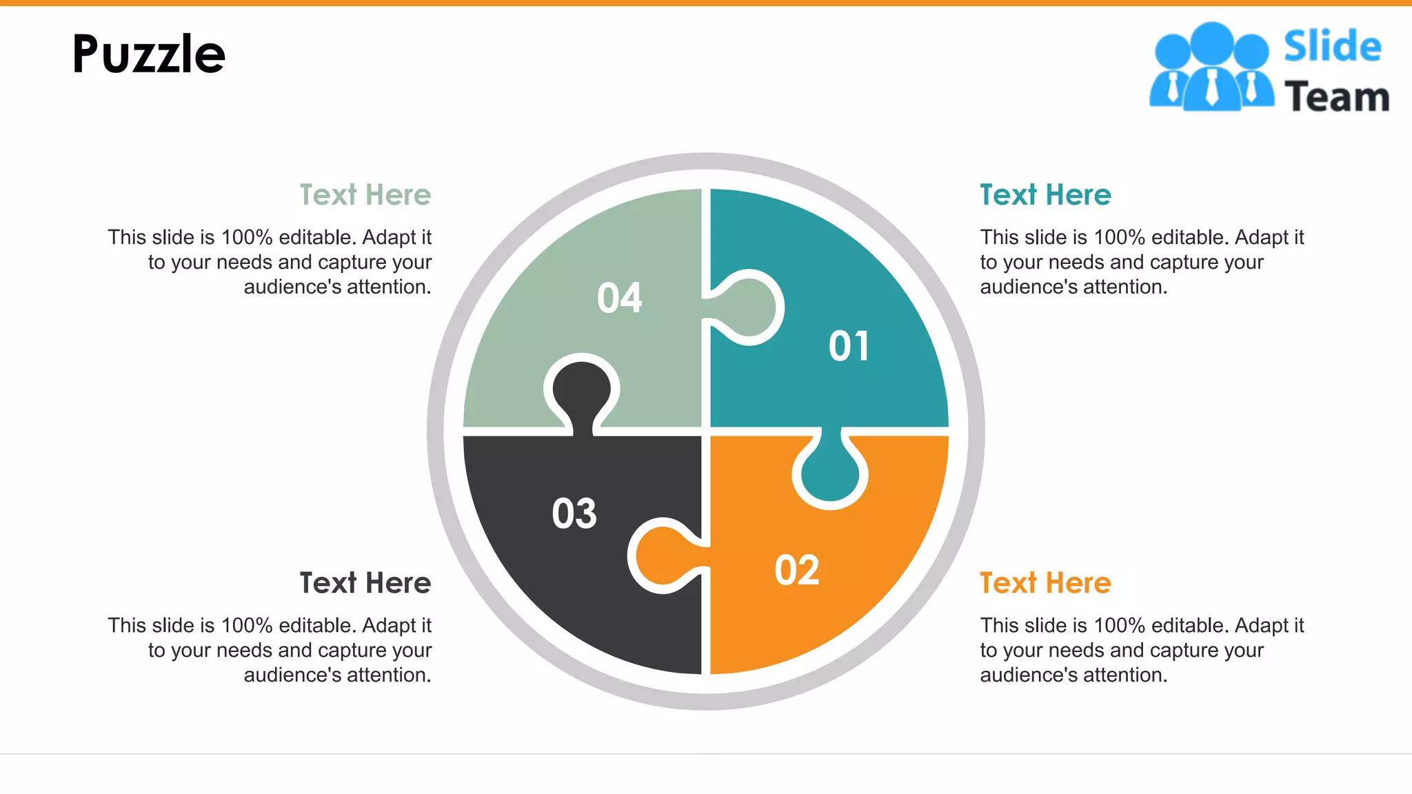 Puzzle
23
This slide is 100% editable. Adapt it
to your needs and capture your
audience's attention.
Text Here
This slide is 100% editable. Adapt it
to your needs and capture your
audience's attention.
Text Here
This slide is 100% editable. Adapt it
to your needs and capture your
audience's attention.
Text Here
This slide is 100% editable. Adapt it
to your needs and capture your
audience's attention.
Text Here
01
02
03
04
 