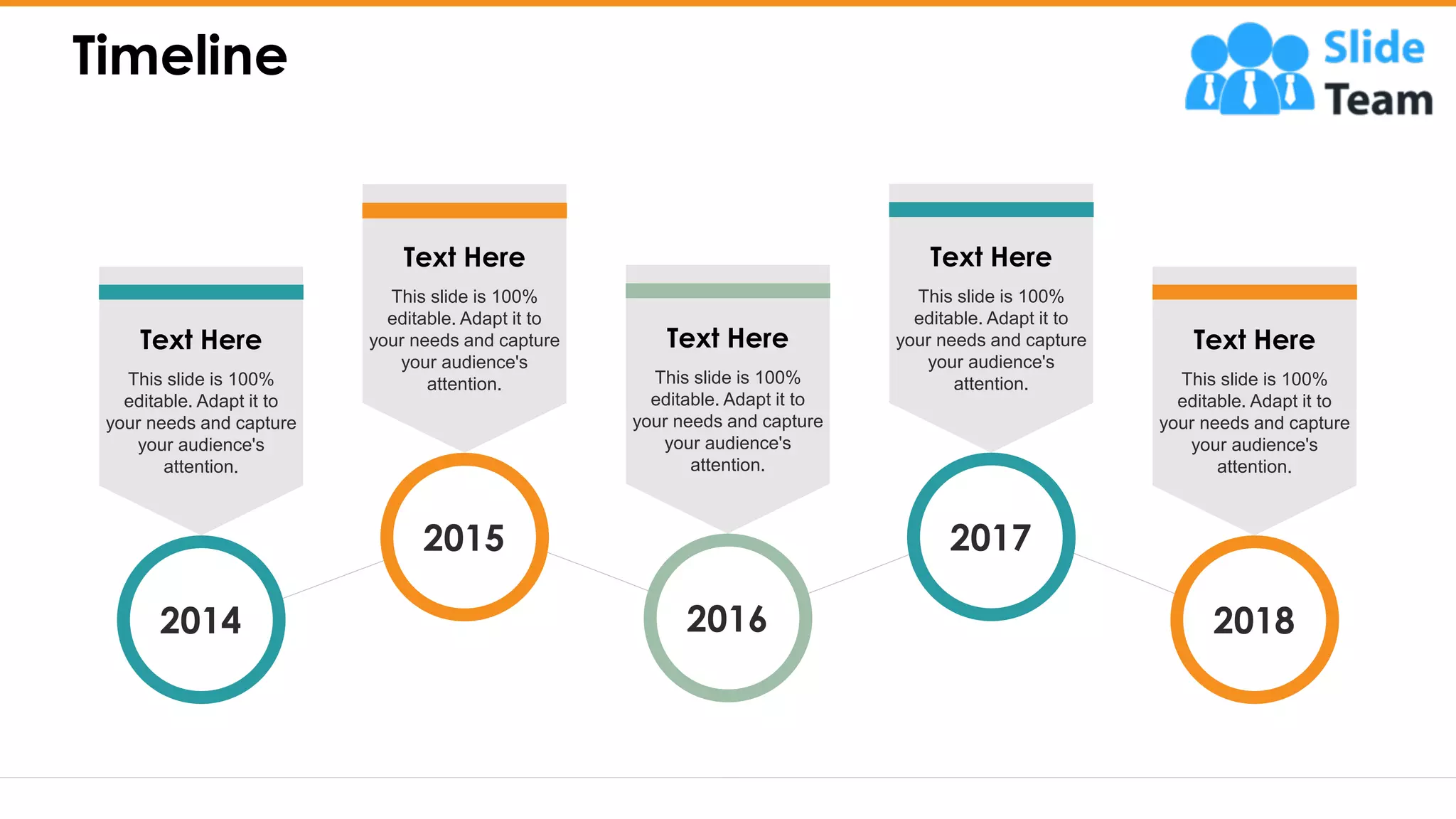 Timeline
26
This slide is 100%
editable. Adapt it to
your needs and capture
your audience's
attention.
Text Here
2014
This slide is 100%
editable. Adapt it to
your needs and capture
your audience's
attention.
Text Here
2015
This slide is 100%
editable. Adapt it to
your needs and capture
your audience's
attention.
Text Here
2016
This slide is 100%
editable. Adapt it to
your needs and capture
your audience's
attention.
Text Here
2017
This slide is 100%
editable. Adapt it to
your needs and capture
your audience's
attention.
Text Here
2018
 