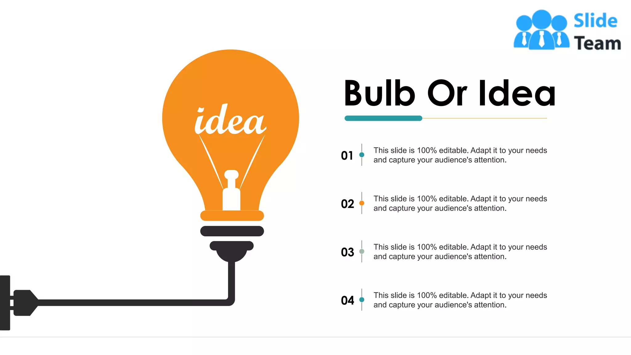 27
Bulb Or Idea
This slide is 100% editable. Adapt it to your needs
and capture your audience's attention.
01
This slide is 100% editable. Adapt it to your needs
and capture your audience's attention.
02
This slide is 100% editable. Adapt it to your needs
and capture your audience's attention.
03
This slide is 100% editable. Adapt it to your needs
and capture your audience's attention.
04
 
