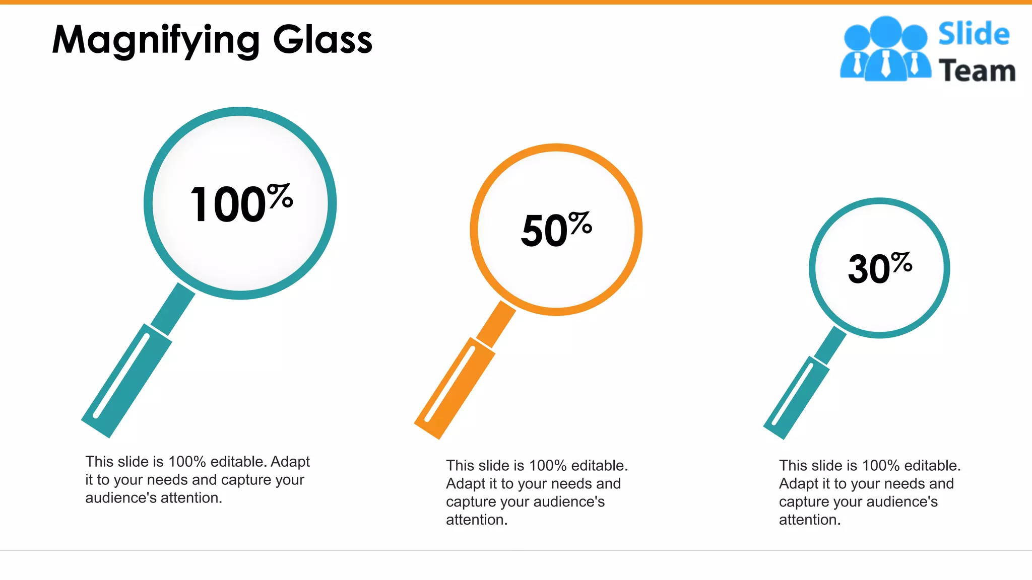 Magnifying Glass
28
This slide is 100% editable.
Adapt it to your needs and
capture your audience's
attention.
This slide is 100% editable.
Adapt it to your needs and
capture your audience's
attention.
This slide is 100% editable. Adapt
it to your needs and capture your
audience's attention.
30%
50%
100%
 