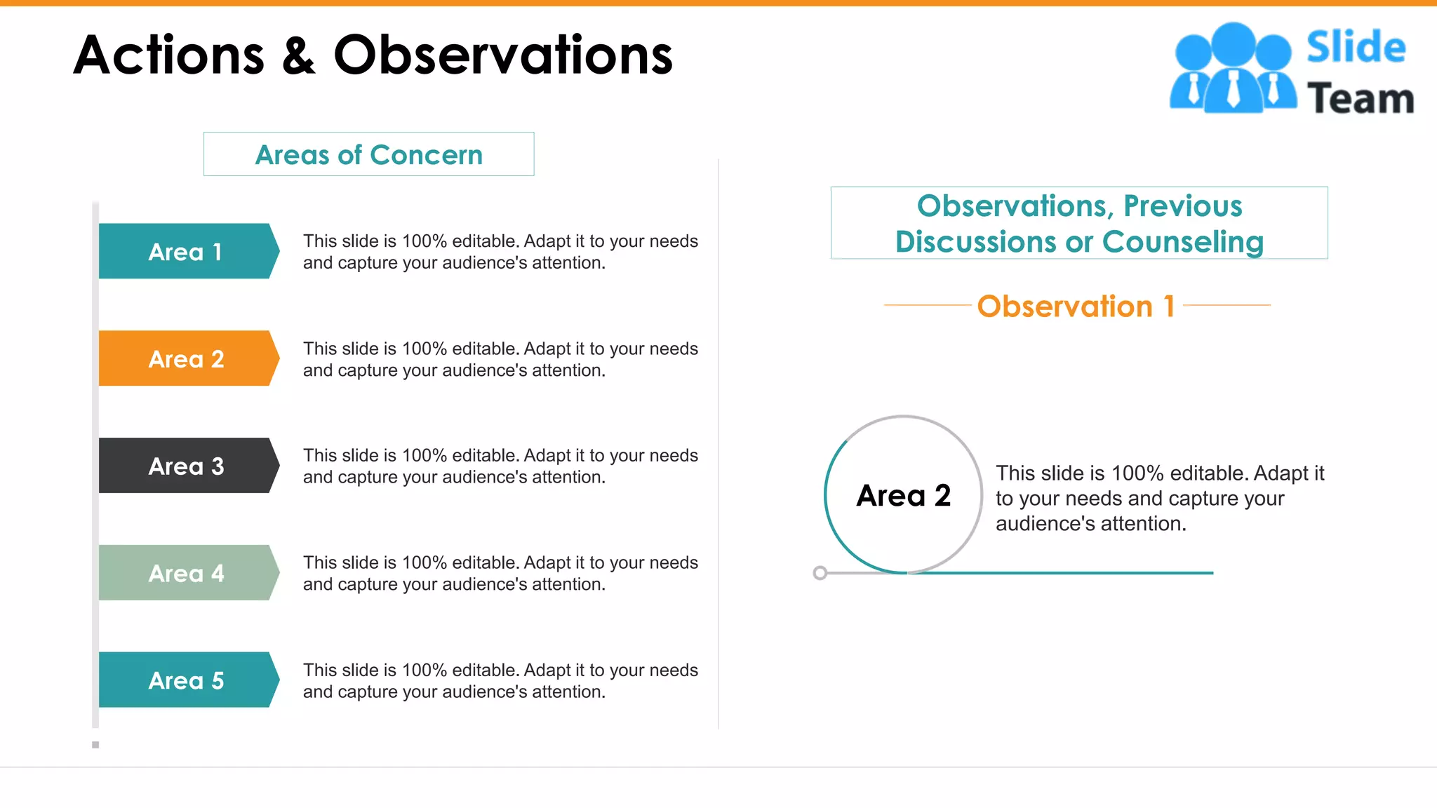 Actions & Observations
3
Area 2
This slide is 100% editable. Adapt it
to your needs and capture your
audience's attention.
Observations, Previous
Discussions or Counseling
Observation 1
Areas of Concern
Area 1
Area 2
Area 3
Area 4
Area 5
This slide is 100% editable. Adapt it to your needs
and capture your audience's attention.
This slide is 100% editable. Adapt it to your needs
and capture your audience's attention.
This slide is 100% editable. Adapt it to your needs
and capture your audience's attention.
This slide is 100% editable. Adapt it to your needs
and capture your audience's attention.
This slide is 100% editable. Adapt it to your needs
and capture your audience's attention.
 