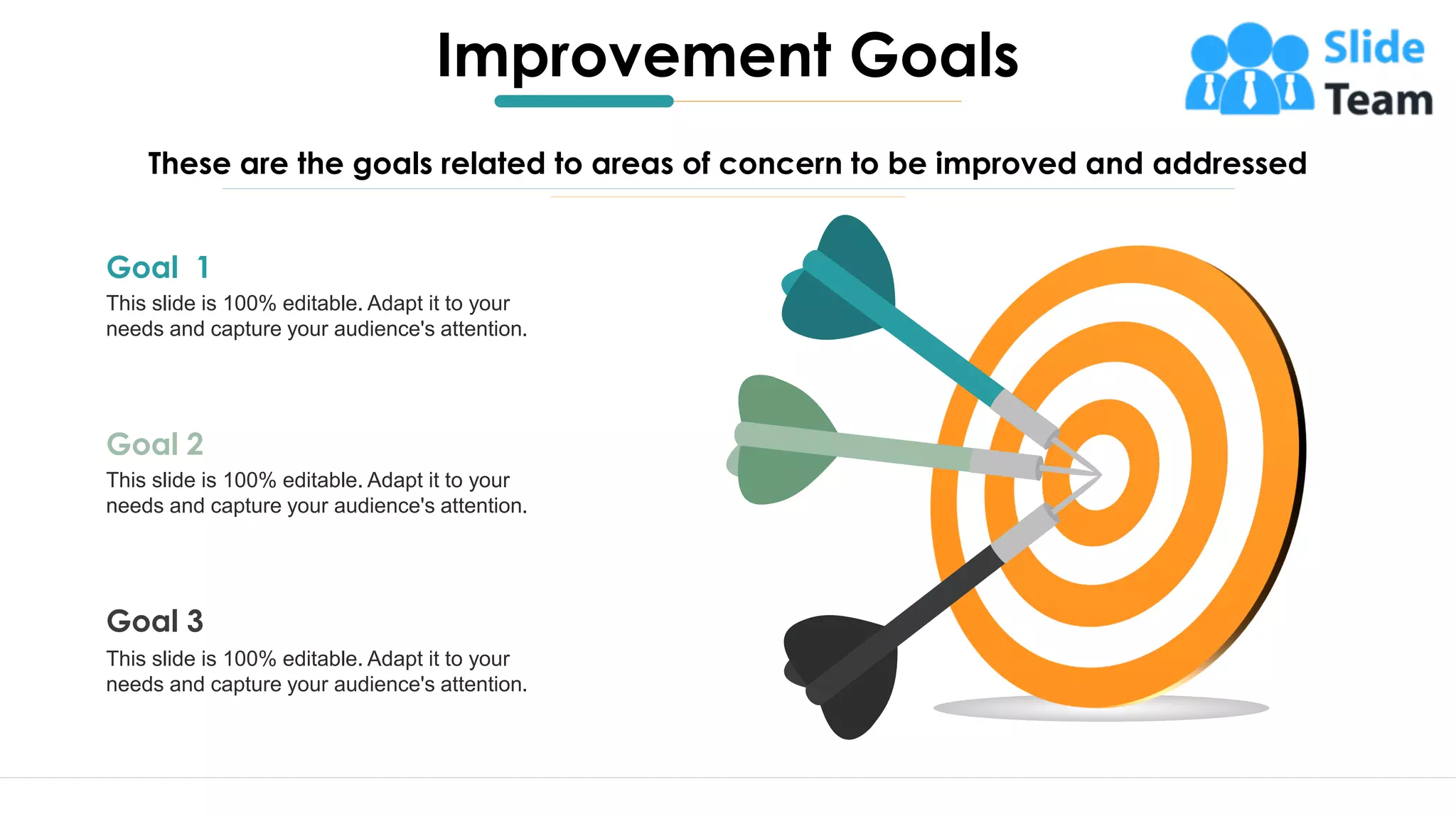 4
Improvement Goals
These are the goals related to areas of concern to be improved and addressed
Goal 1
This slide is 100% editable. Adapt it to your
needs and capture your audience's attention.
Goal 2
This slide is 100% editable. Adapt it to your
needs and capture your audience's attention.
Goal 3
This slide is 100% editable. Adapt it to your
needs and capture your audience's attention.
 